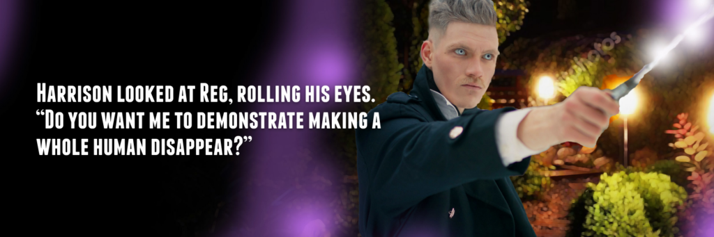 HARRISON LOOKED AT REG, ROLLING HIS EYES.
"DO YOU WANT ME TO DEMONSTRATE MAKING A
WHOLE HUMAN DISAPPEAR?"